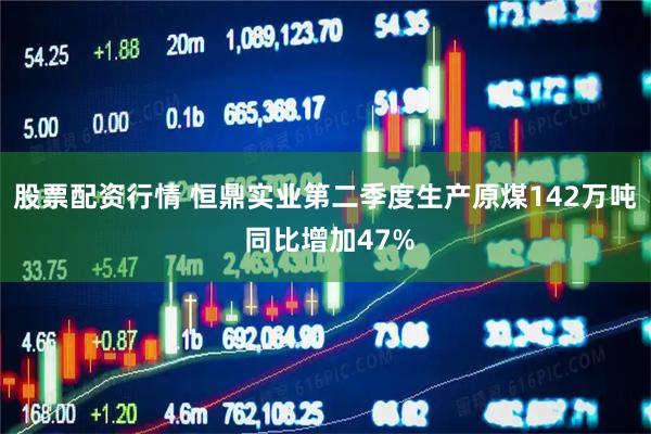 股票配资行情 恒鼎实业第二季度生产原煤142万吨 同比增加47%