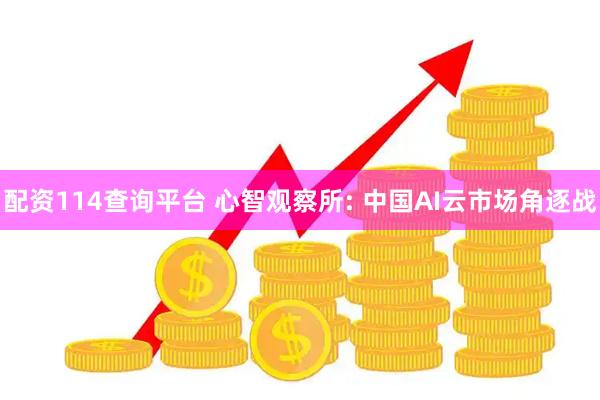 配资114查询平台 心智观察所: 中国AI云市场角逐战