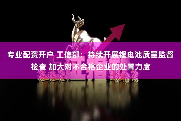专业配资开户 工信部：持续开展锂电池质量监督检查 加大对不合格企业的处置力度