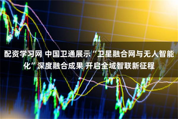 配资学习网 中国卫通展示“卫星融合网与无人智能化”深度融合成果 开启全域智联新征程